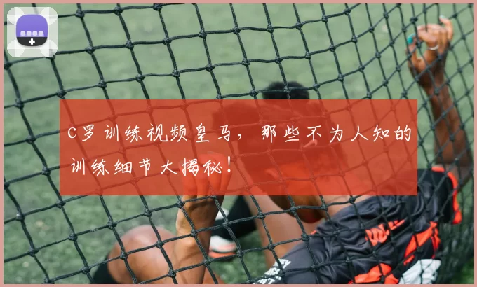 c罗训练视频皇马，那些不为人知的训练细节大揭秘！