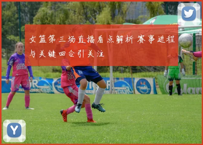 女篮第三场直播看点解析 赛事进程与关键回合引关注