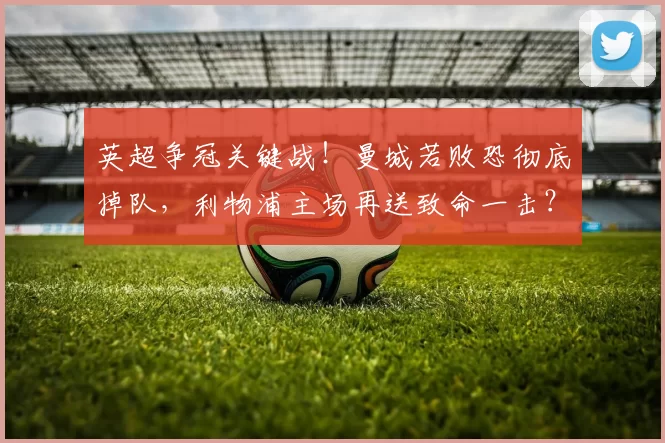 英超争冠关键战！曼城若败恐彻底掉队，利物浦主场再送致命一击？_安菲尔德_瓜迪奥拉_欧冠