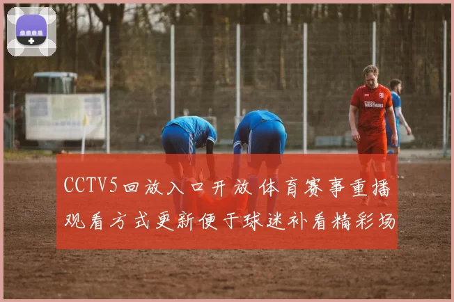 CCTV5回放入口开放 体育赛事重播观看方式更新便于球迷补看精彩场次