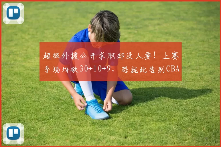 超级外援公开求职却没人要!上赛季场均砍30+10+9,恐就此告别CBA