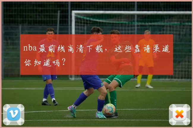 nba最前线高清下载，这些靠谱渠道你知道吗？