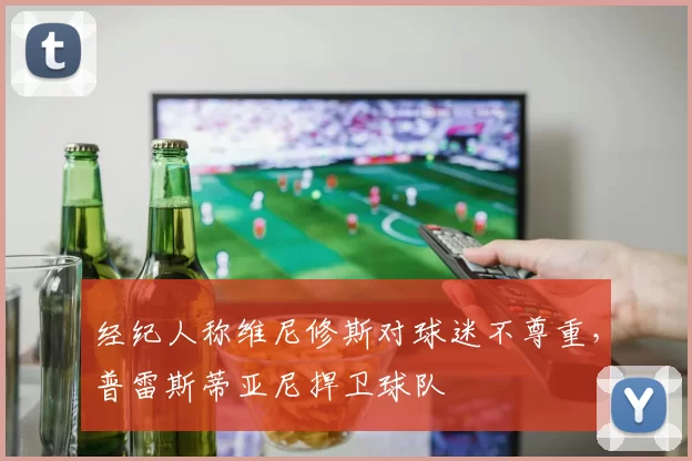 经纪人称维尼修斯对球迷不尊重，普雷斯蒂亚尼捍卫球队