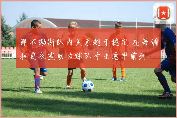 那不勒斯队内关系趋于稳定 孔蒂调和更衣室助力球队冲击意甲前列