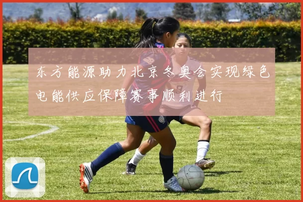 东方能源助力北京冬奥会实现绿色电能供应保障赛事顺利进行