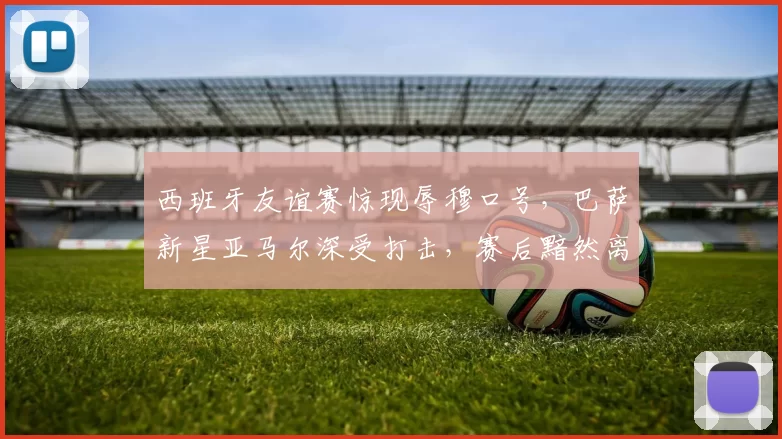 西班牙友谊赛惊现辱穆口号，巴萨新星亚马尔深受打击，赛后黯然离场
