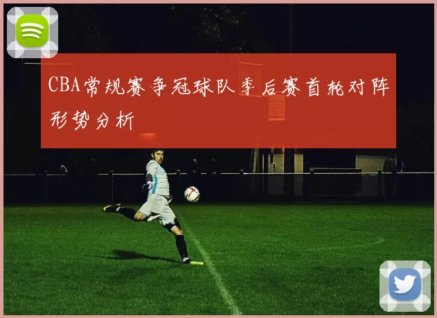 CBA常规赛争冠球队季后赛首轮对阵形势分析