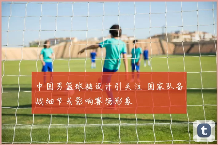 中国男篮球裤设计引关注 国家队备战细节或影响赛场形象