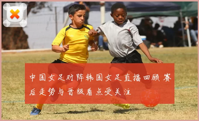 中国女足对阵韩国女足直播回顾 赛后走势与晋级看点受关注