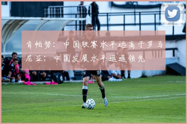 肯帕努：中国联赛水平远高于罗马尼亚；中国发展水平遥遥领先