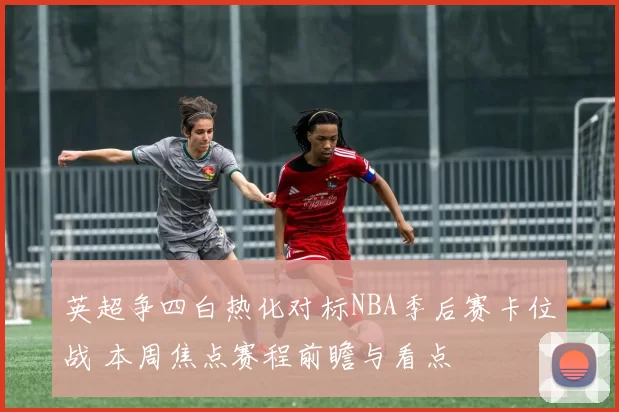 英超争四白热化对标NBA季后赛卡位战 本周焦点赛程前瞻与看点