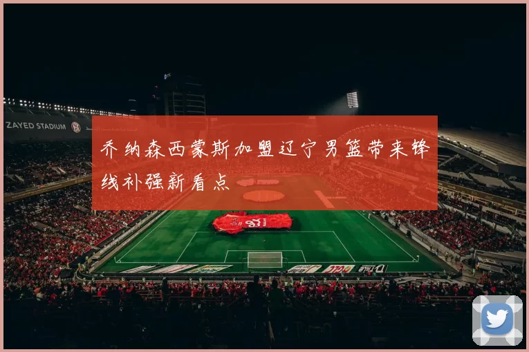 乔纳森西蒙斯加盟辽宁男篮带来锋线补强新看点