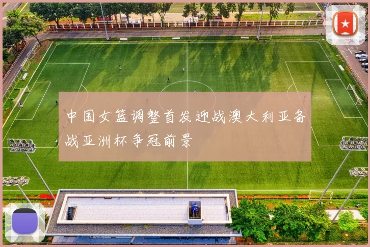 中国女篮调整首发迎战澳大利亚备战亚洲杯争冠前景