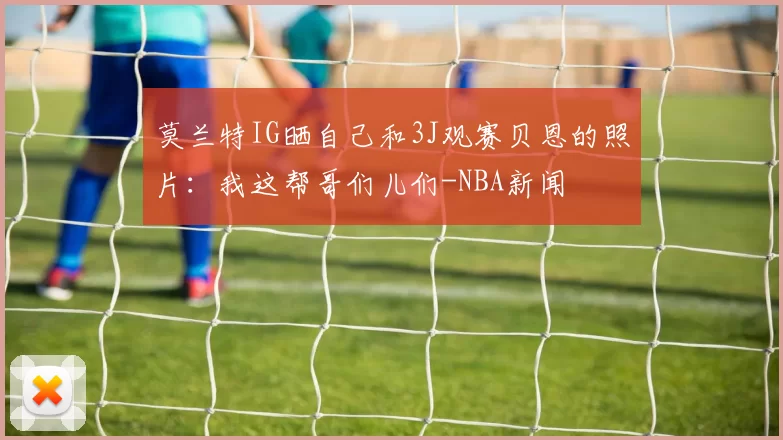 莫兰特IG晒自己和3J观赛贝恩的照片：我这帮哥们儿们-NBA新闻