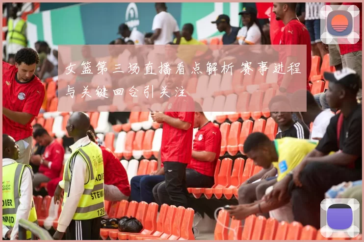 女篮第三场直播看点解析 赛事进程与关键回合引关注