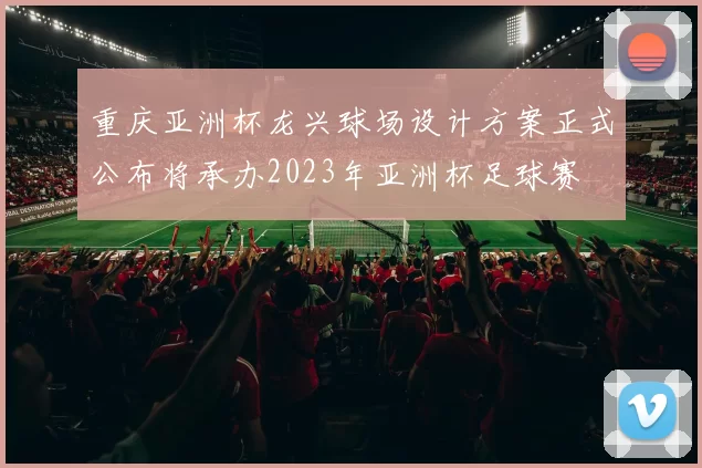 重庆亚洲杯龙兴球场设计方案正式公布将承办2023年亚洲杯足球赛