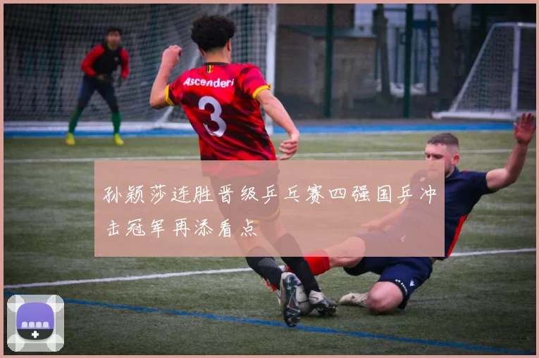 孙颖莎连胜晋级乒乓赛四强国乒冲击冠军再添看点