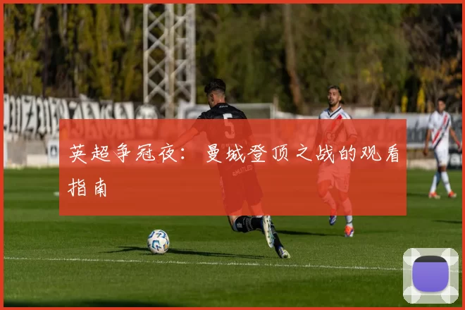 英超争冠夜：曼城登顶之战的观看指南