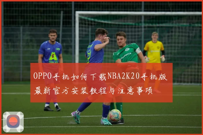 OPPO手机如何下载NBA2K20手机版 最新官方安装教程与注意事项