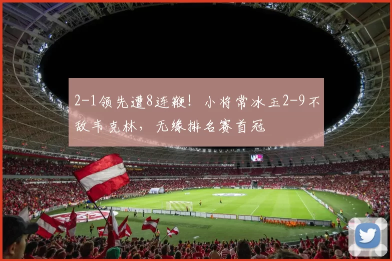 2-1领先遭8连鞭！小将常冰玉2-9不敌韦克林，无缘排名赛首冠