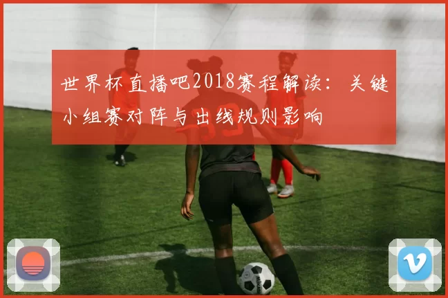 世界杯直播吧2018赛程解读：关键小组赛对阵与出线规则影响
