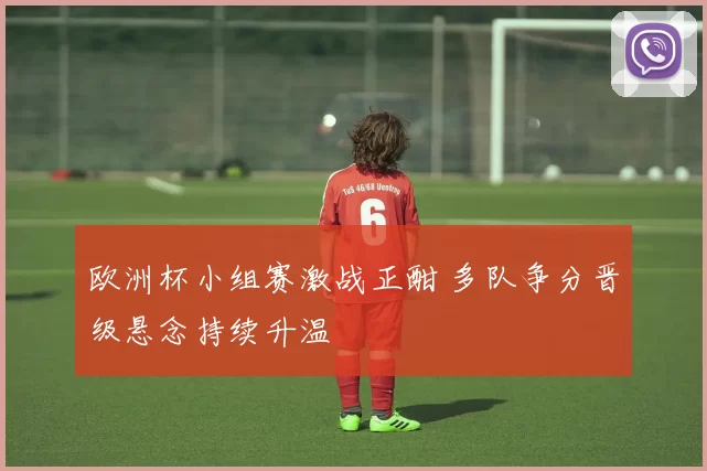 欧洲杯小组赛激战正酣 多队争分晋级悬念持续升温