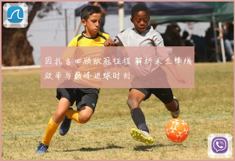 因扎吉回顾欧冠征程 解析米兰锋线效率与巅峰进球时刻