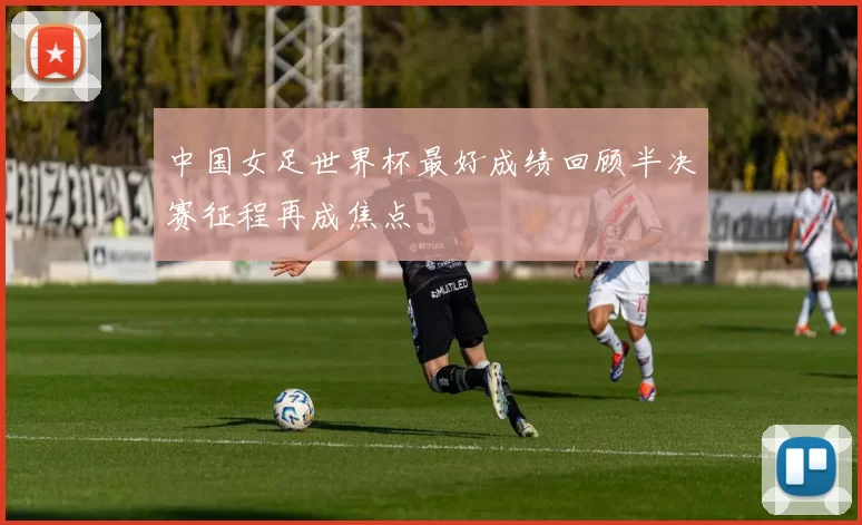 中国女足世界杯最好成绩回顾半决赛征程再成焦点