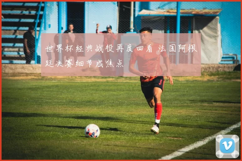 世界杯经典战役再度回看 法国阿根廷决赛细节成焦点