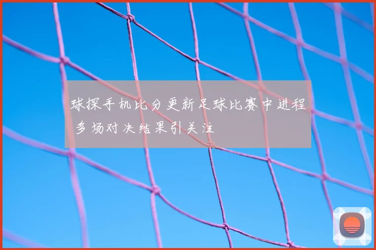 球探手机比分更新足球比赛中进程 多场对决结果引关注