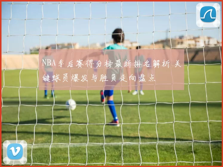 NBA季后赛得分榜最新排名解析 关键球员爆发与胜负走向盘点