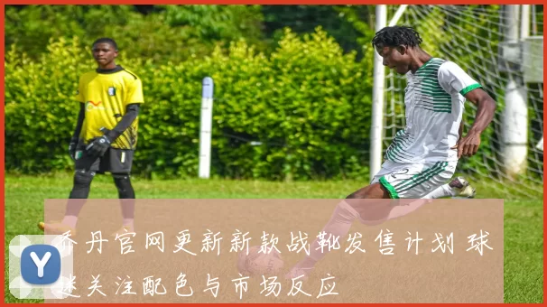 乔丹官网更新新款战靴发售计划 球迷关注配色与市场反应