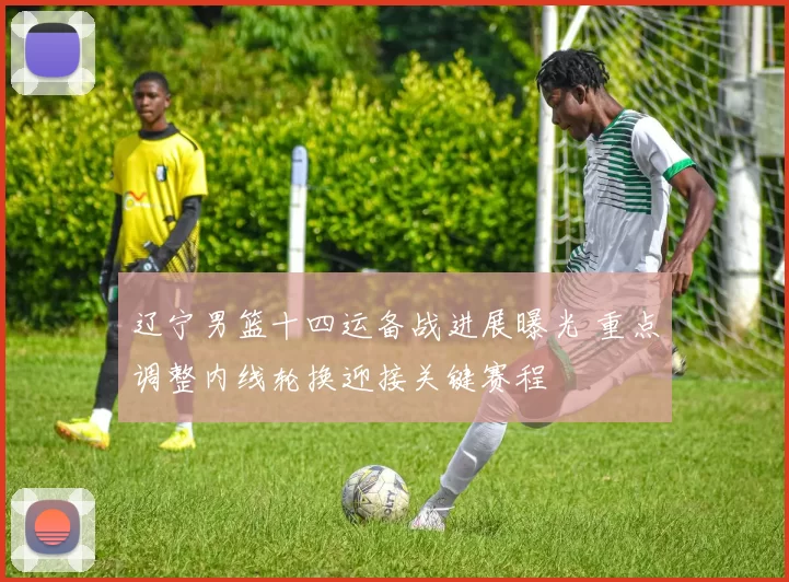 辽宁男篮十四运备战进展曝光 重点调整内线轮换迎接关键赛程