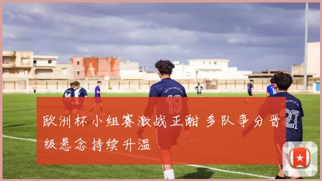 欧洲杯小组赛激战正酣 多队争分晋级悬念持续升温