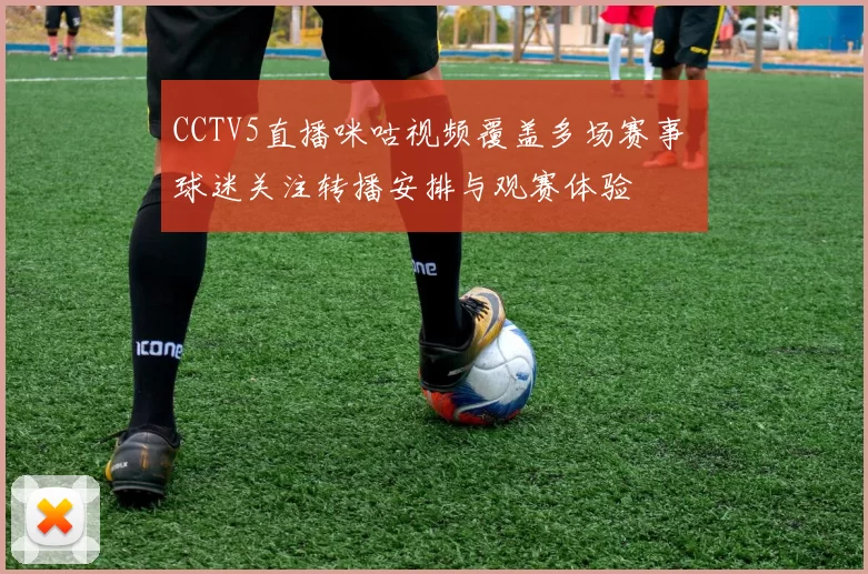 CCTV5直播咪咕视频覆盖多场赛事 球迷关注转播安排与观赛体验