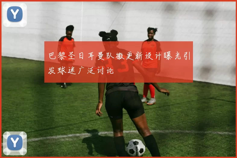 巴黎圣日耳曼队徽更新设计曝光引发球迷广泛讨论