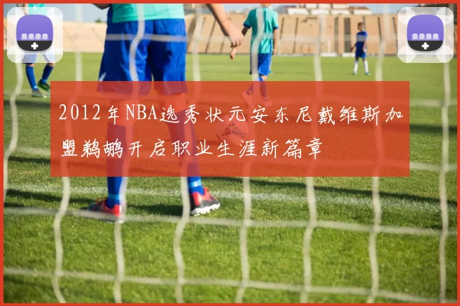 2012年NBA选秀状元安东尼戴维斯加盟鹈鹕开启职业生涯新篇章