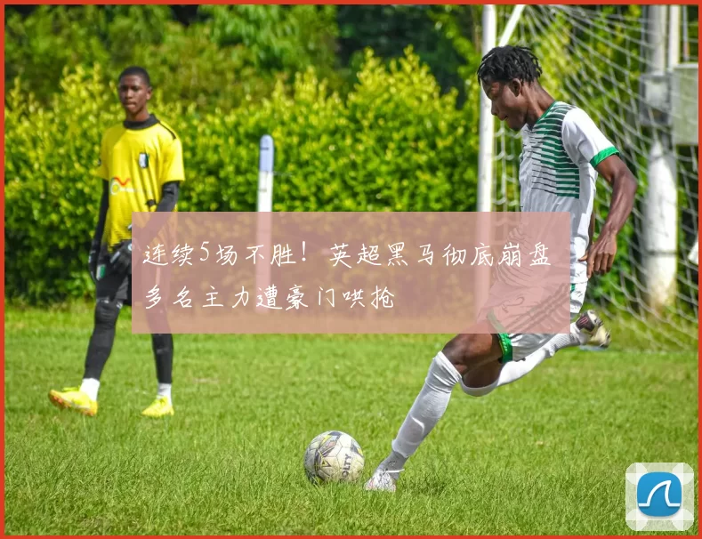 连续5场不胜！英超黑马彻底崩盘 多名主力遭豪门哄抢