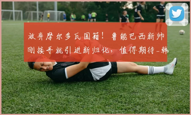 放弃摩尔多瓦国籍！鲁能巴西新帅刚接手就引进新归化，值得期待_韩鹏_球员_康熙