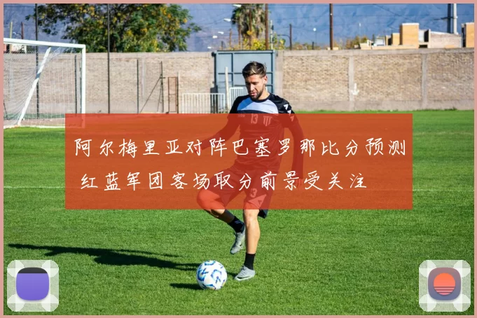 阿尔梅里亚对阵巴塞罗那比分预测 红蓝军团客场取分前景受关注