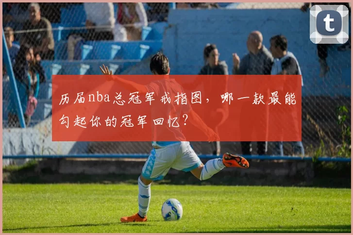 历届nba总冠军戒指图，哪一款最能勾起你的冠军回忆？