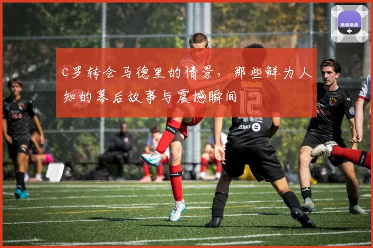 c罗转会马德里的情景,那些鲜为人知的幕后故事与震撼瞬间