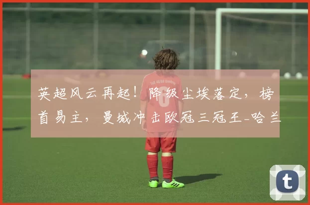 英超风云再起！降级尘埃落定，榜首易主，曼城冲击欧冠三冠王_哈兰德_拜仁慕尼黑_决赛