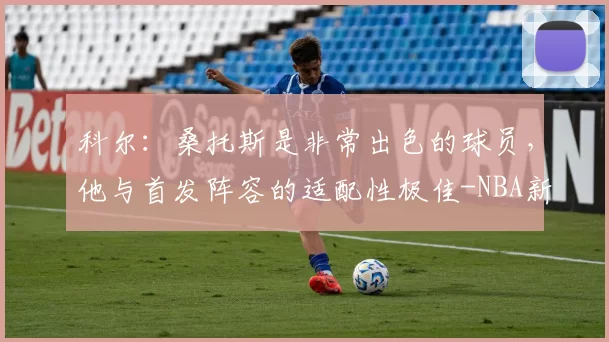 科尔:桑托斯是非常出色的球员,他与首发阵容的适配性极佳-NBA新闻