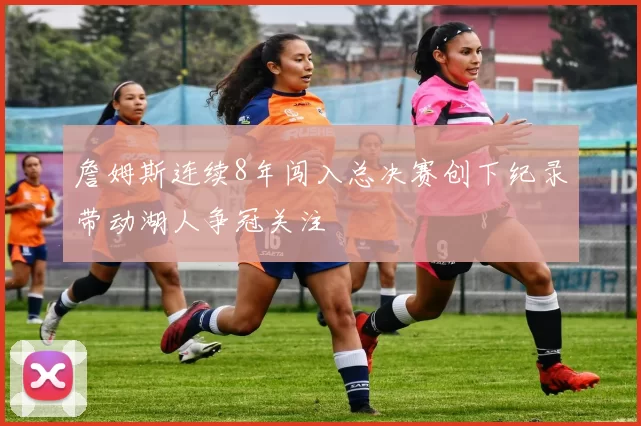 詹姆斯连续8年闯入总决赛创下纪录带动湖人争冠关注