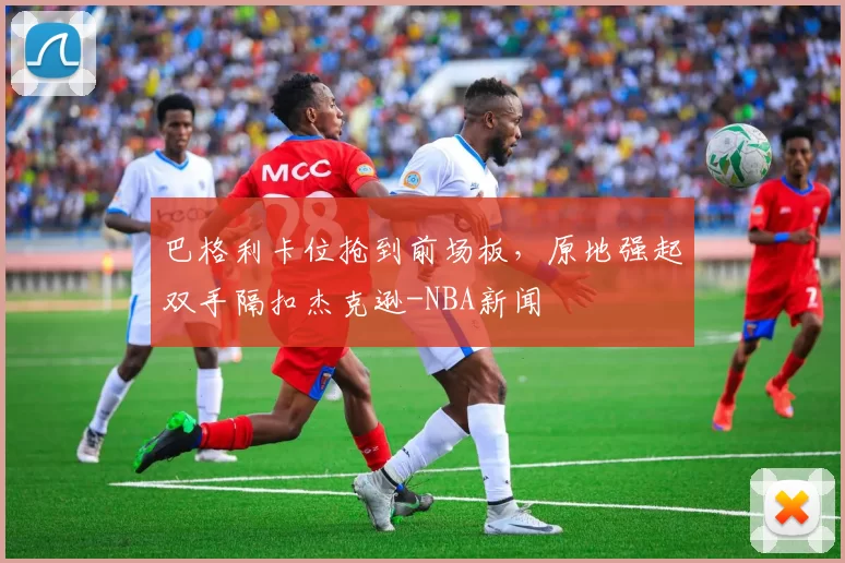 巴格利卡位抢到前场板，原地强起双手隔扣杰克逊-NBA新闻