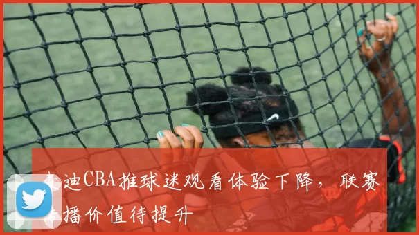 麦迪CBA推球迷观看体验下降，联赛传播价值待提升