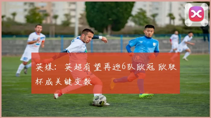 英媒：英超有望再迎6队欧冠 欧联杯成关键变数