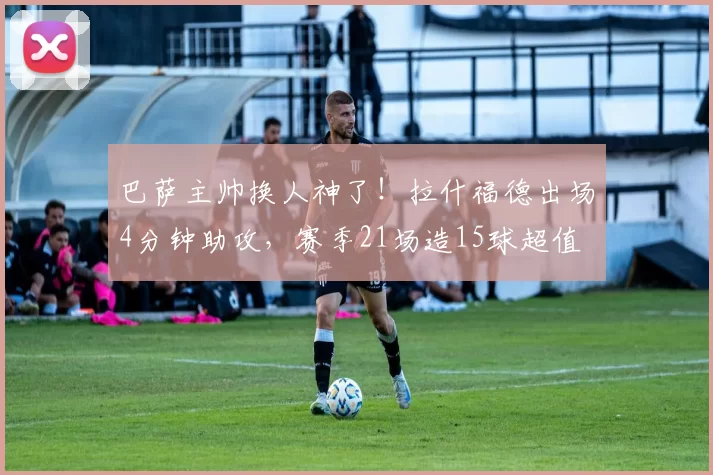 巴萨主帅换人神了！拉什福德出场4分钟助攻，赛季21场造15球超值