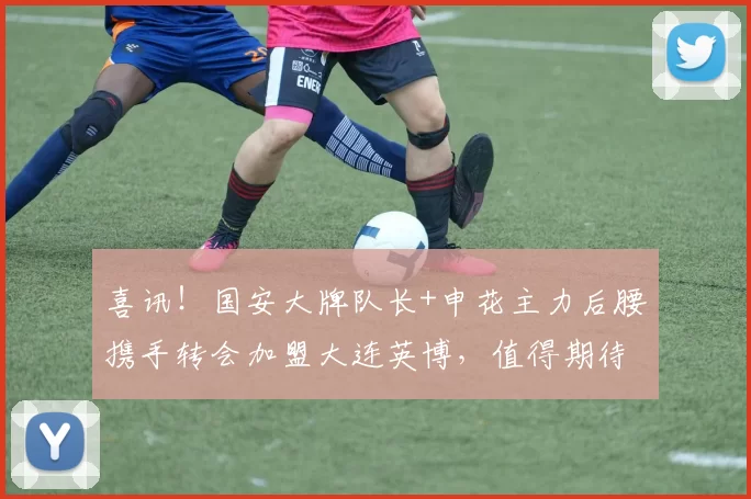 喜讯！国安大牌队长+申花主力后腰携手转会加盟大连英博，值得期待_周挺_李昂_中超